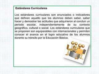 Estándares Curriculares
Los estándares curriculares son enunciados o indicadores
que definen aquello que los alumnos deben saber, saber
hacer y demostrar las actitudes que adquirieron al concluir un
periodo escolar, independientemente de su contexto
geográfico, cultural o social. Los estándares curriculares que
se proponen son equiparables con internacionales y permiten
conocer el avance en el logro educativo de los alumnos
durante su tránsito por la Educación Básica.
 