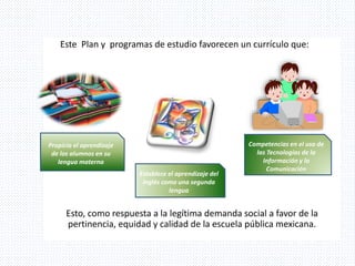 Este Plan y programas de estudio favorecen un currículo que:
Esto, como respuesta a la legítima demanda social a favor de la
pertinencia, equidad y calidad de la escuela pública mexicana.
Propicia el aprendizaje
de los alumnos en su
lengua materna
Establece el aprendizaje del
inglés como una segunda
lengua
Competencias en el uso de
las Tecnologías de la
Información y la
Comunicación
 