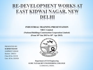 INDUSTRIAL TRAINING PRESENTATION
NBCC Limited
(National Buildings Construction Corporation Limited)
(From 10th Jan 2015 to 10th Apr 2015)
PRESENTED BY:
SUBMITTED BY
JASPREET SINGH
Section - D4CE1
Class R.No.110138
Univ. R.No.1283920
Department of Civil Engineering
GURU NANAK DEV ENGINEERING COLLEGE
LUDHIANA, INDIA
 