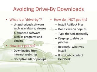 Avoiding Drive-By Downloads
• What is a “drive-by”?
– Unauthorized software
such as malware, viruses
– Authorized software
such as programs and
plugins
• How do I get hit?
– Downloaded from
Internet web sites
– Deceptive ads or popups
• How do I NOT get hit?
– Install AdBlock Plus
– Don’t click on popups
– Type the URL manually
– Keep up to date on
patches
– Be careful what you
install
– If in doubt, contact
HelpDesk
 