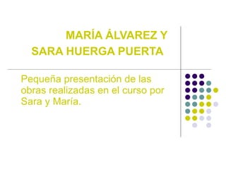 MAR ÍA ÁLVAREZ Y SARA HUERGA PUERTA   Pequeña presentación de las obras realizadas en el curso por Sara y María. 