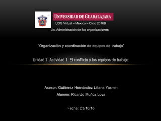 “Organización y coordinación de equipos de trabajo”
Unidad 2. Actividad 1: El conflicto y los equipos de trabajo.
Asesor: Gutiérrez Hernández Liliana Yasmin
Alumno: Ricardo Muñoz Loya
Fecha: 03/10/16
UDG Virtual – México – Ciclo 2016B
Lic. Administración de las organizaciones
 