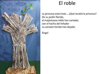 El roble
La princesa está triste… ¿Qué tendrá la princesa?
De su jardín florido,
el majestuoso roble han cortado;
con el hacha del leñador
su corazón herido han dejado.
Ángel
 