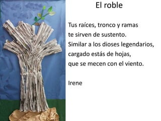 El roble
Tus raíces, tronco y ramas
te sirven de sustento.
Similar a los dioses legendarios,
cargado estás de hojas,
que se mecen con el viento.
Irene
 
