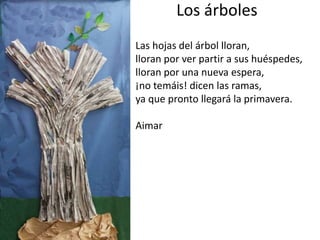 Los árboles
Las hojas del árbol lloran,
lloran por ver partir a sus huéspedes,
lloran por una nueva espera,
¡no temáis! dicen las ramas,
ya que pronto llegará la primavera.
Aimar
 