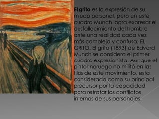 El grito es la expresión de su miedo personal, pero en este cuadro Munch logra expresar el desfallecimiento del hombre ante una realidad cada vez más compleja y confusa. EL GRITO. El grito (1893) de Edvard Munch se considera el primer cuadro expresionista. Aunque el pintor noruego no militó en las filas de este movimiento, está considerado como su principal precursor por la capacidad para retratar los conflictos internos de sus personajes.