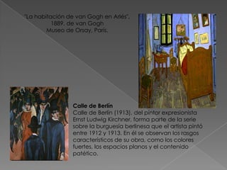 "La habitación de van Gogh en Arlés", 1889. de van Gogh Museo de Orsay, París. Calle de BerlínCalle de Berlín (1913), del pintor expresionista Ernst Ludwig Kirchner, forma parte de la serie sobre la burguesía berlinesa que el artista pintó entre 1912 y 1913. En él se observan los rasgos característicos de su obra, como los colores fuertes, los espacios planos y el contenido patético. 