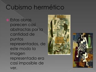 También incluye al:Cubismo herméticoEstas obras parecen casi abstractas por la cantidad de puntos representados, de este modo la imagen representada era casi imposible de ver.Cubismo sintético(1912-1914)Lo inicio Braque al poner papel collé pegado directamente en la pintura.