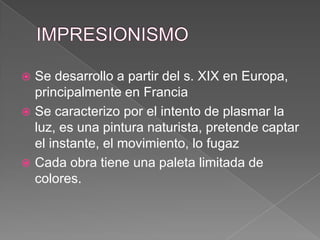 IMPRESIONISMOSe desarrollo a partir del s. XIX en Europa, principalmente en FranciaSe caracterizo por el intento de plasmar la luz, es una pintura naturista, pretende captar el instante, el movimiento, lo fugazCada obra tiene una paleta limitada de colores.