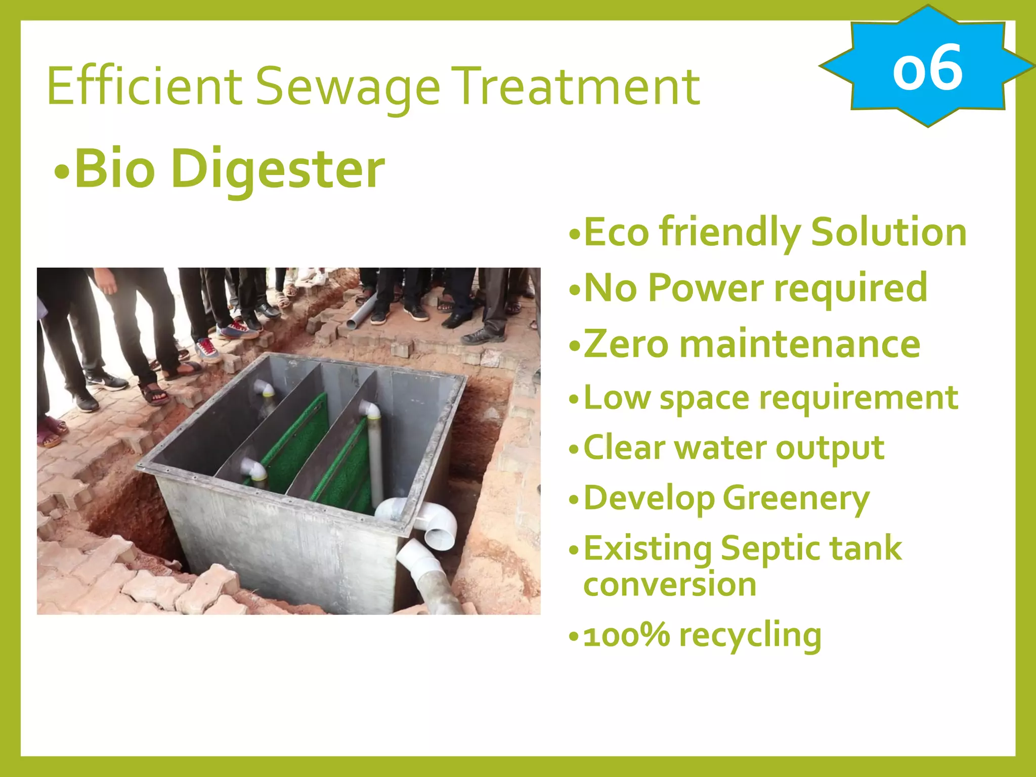 Efficient SewageTreatment
•Bio Digester
•Eco friendly Solution
•No Power required
•Zero maintenance
•Low space requirement
•Clear water output
•Develop Greenery
•Existing Septic tank
conversion
•100% recycling
06
 