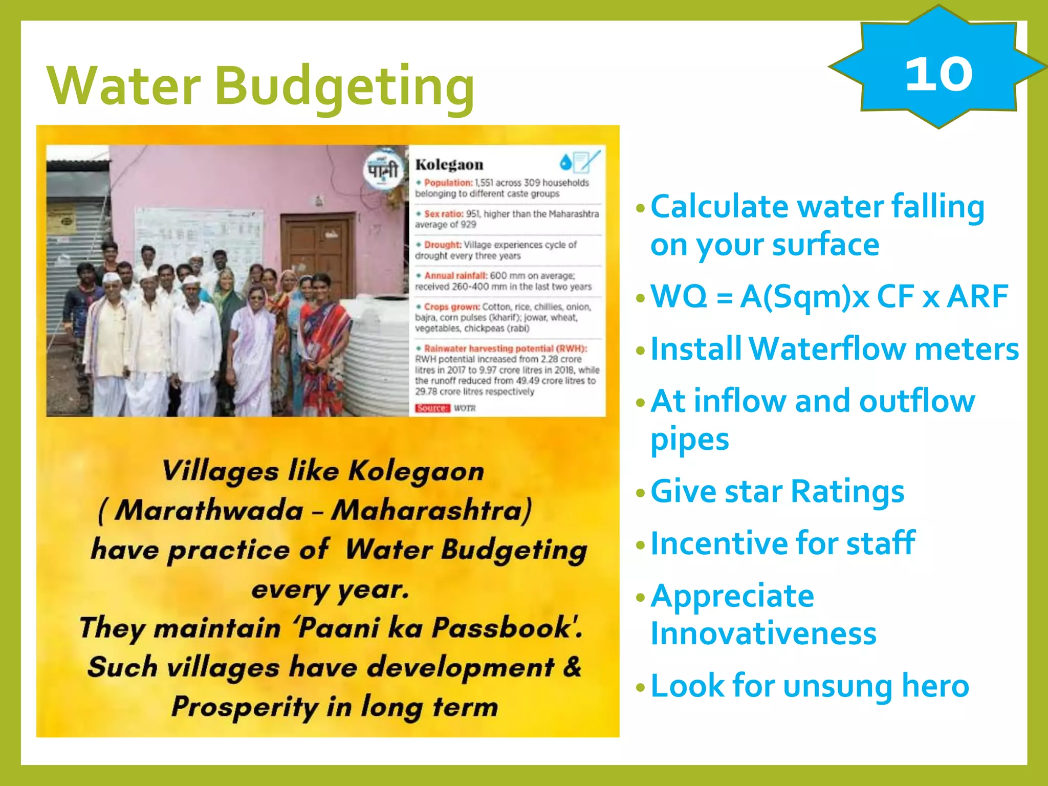 Water Budgeting
•Calculate water falling
on your surface
•WQ = A(Sqm)x CF x ARF
•InstallWaterflow meters
•At inflow and outflow
pipes
•Give star Ratings
•Incentive for staff
•Appreciate
Innovativeness
•Look for unsung hero
10
 