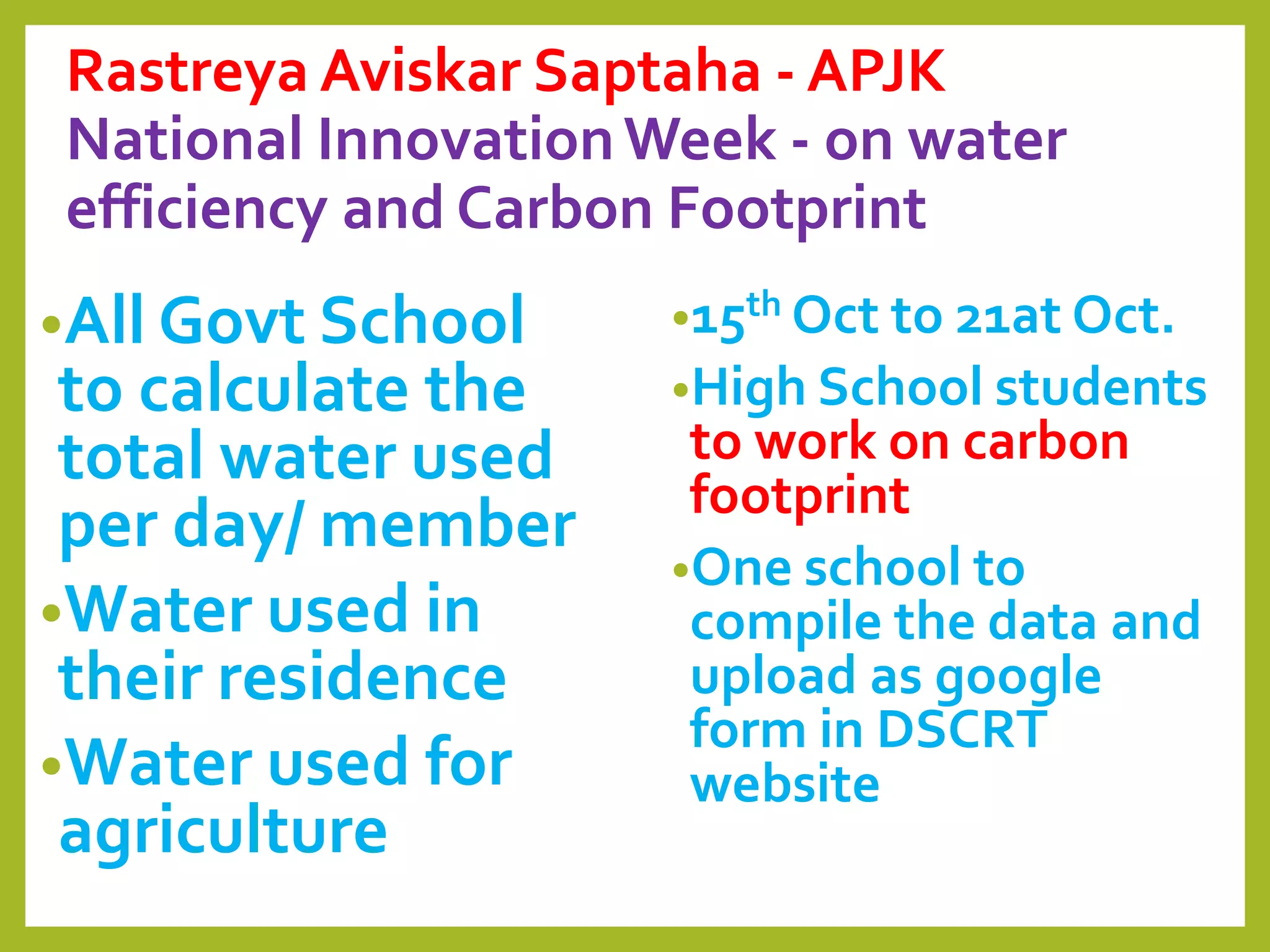 Rastreya Aviskar Saptaha - APJK
National InnovationWeek - on water
efficiency and Carbon Footprint
•All Govt School
to calculate the
total water used
per day/ member
•Water used in
their residence
•Water used for
agriculture
•15th Oct to 21at Oct.
•High School students
to work on carbon
footprint
•One school to
compile the data and
upload as google
form in DSCRT
website
 