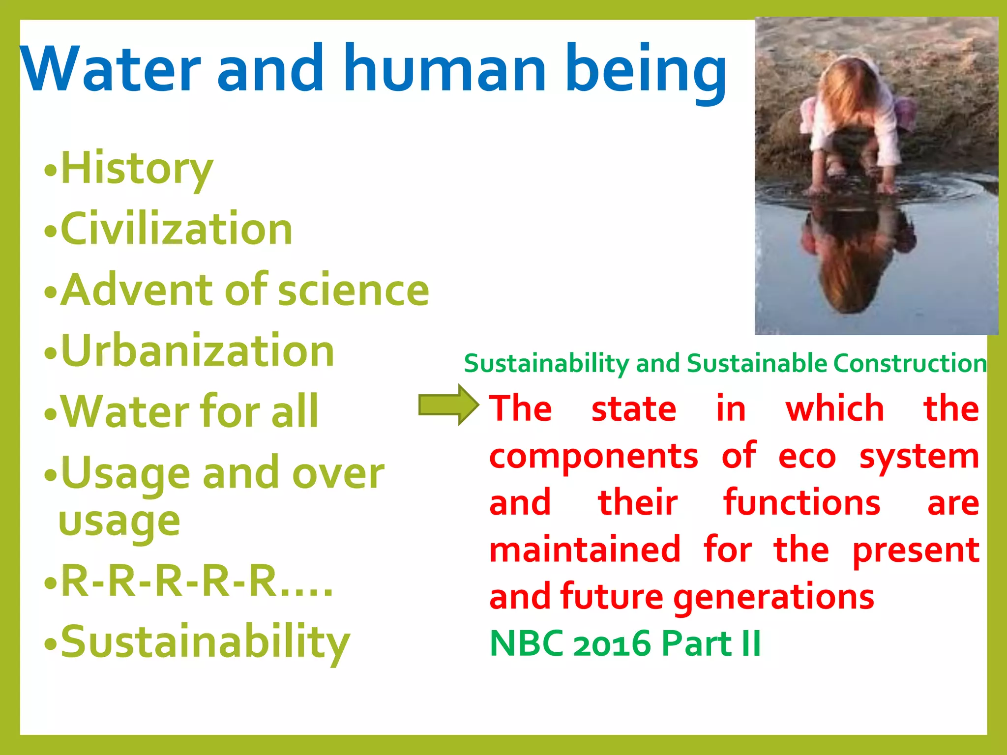 Water and human being
•History
•Civilization
•Advent of science
•Urbanization
•Water for all
•Usage and over
usage
•R-R-R-R-R….
•Sustainability
Sustainability and Sustainable Construction
The state in which the
components of eco system
and their functions are
maintained for the present
and future generations
NBC 2016 Part II
 