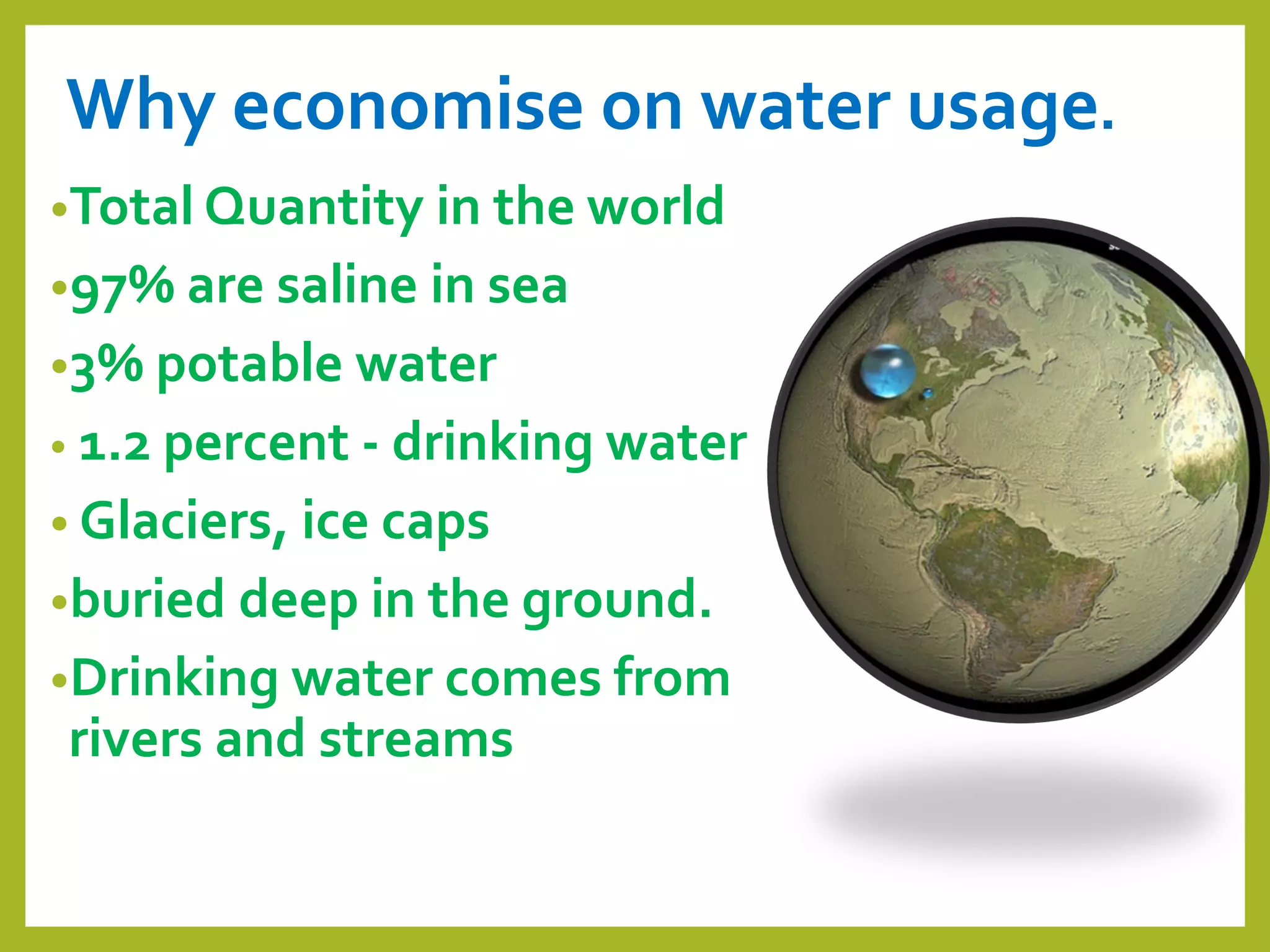 Why economise on water usage.
•Total Quantity in the world
•97% are saline in sea
•3% potable water
• 1.2 percent - drinking water
• Glaciers, ice caps
•buried deep in the ground.
•Drinking water comes from
rivers and streams
 