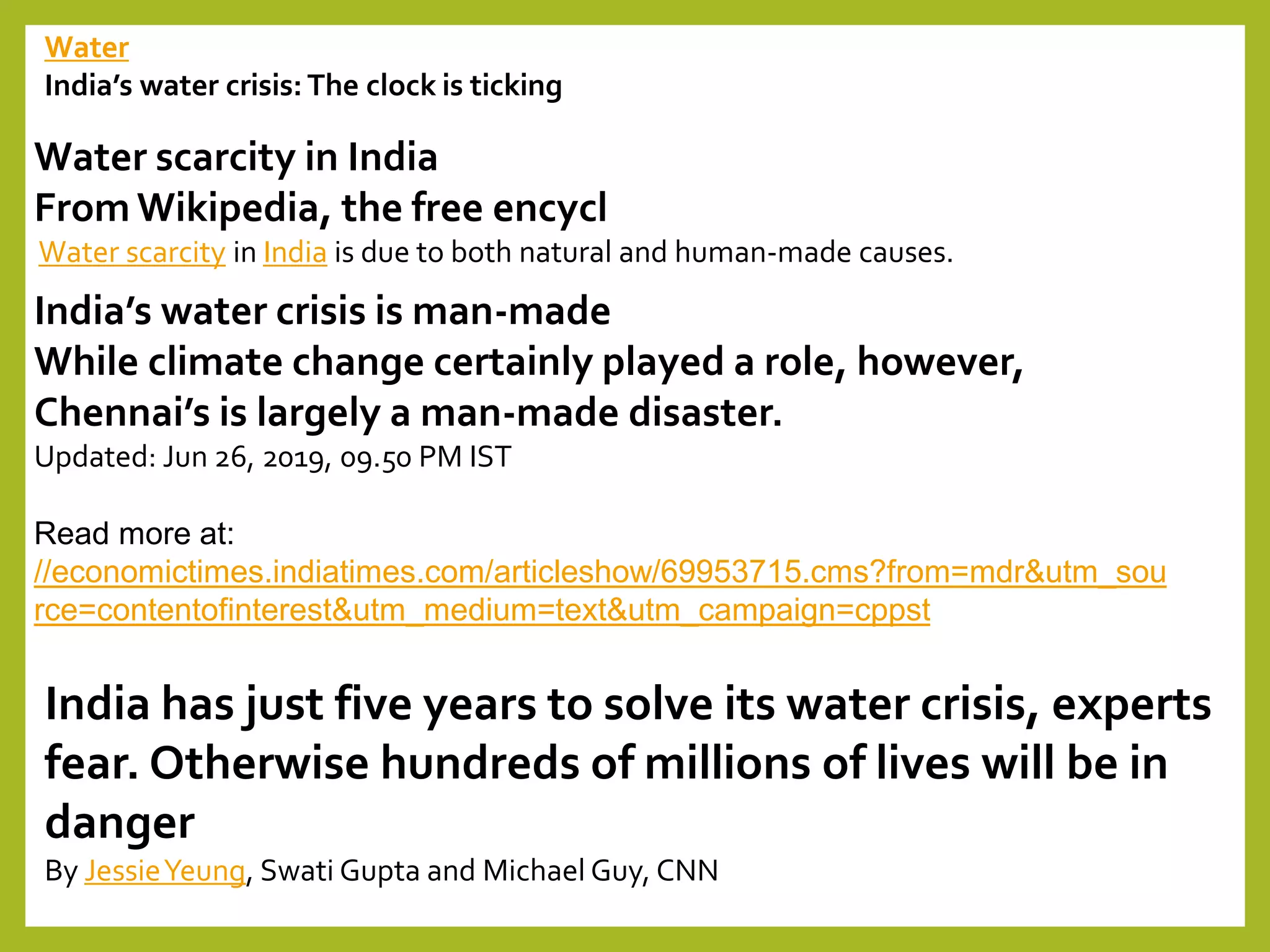 Water
India’s water crisis: The clock is ticking
Water scarcity in India
From Wikipedia, the free encycl
Water scarcity in India is due to both natural and human-made causes.
India’s water crisis is man-made
While climate change certainly played a role, however,
Chennai’s is largely a man-made disaster.
Updated: Jun 26, 2019, 09.50 PM IST
Read more at:
//economictimes.indiatimes.com/articleshow/69953715.cms?from=mdr&utm_sou
rce=contentofinterest&utm_medium=text&utm_campaign=cppst
India has just five years to solve its water crisis, experts
fear. Otherwise hundreds of millions of lives will be in
danger
By JessieYeung, Swati Gupta and Michael Guy, CNN
 