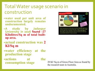 TotalWater usage scenario in
construction
•water used per unit area of
construction largely remains
undocumented.
•A study by Jadavpur
University in 2016 found -27
Kilolitres/Sq m of total built-
up area.
•actual construction was 2
Kl/Sq m
•water efficiency at the
production stage
•actions at the
consumption stage 20 Kl/ Sq m of Gross Floor Area as found by
the research team in Australia.
 