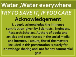 Water ,Water everywhere
Acknowledgement
I, deeply acknowledge the immense
contribution given by Scientists, Engineers,
Research Scholars, Authors of books and
articles and contributors in the social media
and internet. I assure, few of the matters
included in this presentation is purely for
Knowledge sharing and not for any commercial
gain
TRYTO SAVE IT, IFYOU CARE
 