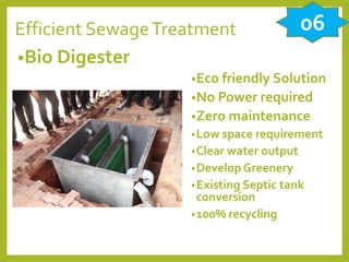 Efficient SewageTreatment
•Bio Digester
•Eco friendly Solution
•No Power required
•Zero maintenance
•Low space requirement
•Clear water output
•Develop Greenery
•Existing Septic tank
conversion
•100% recycling
06
 
