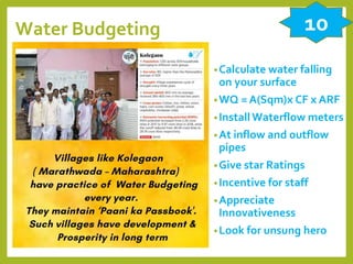 Water Budgeting
•Calculate water falling
on your surface
•WQ = A(Sqm)x CF x ARF
•InstallWaterflow meters
•At inflow and outflow
pipes
•Give star Ratings
•Incentive for staff
•Appreciate
Innovativeness
•Look for unsung hero
10
 