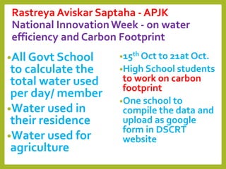 Rastreya Aviskar Saptaha - APJK
National InnovationWeek - on water
efficiency and Carbon Footprint
•All Govt School
to calculate the
total water used
per day/ member
•Water used in
their residence
•Water used for
agriculture
•15th Oct to 21at Oct.
•High School students
to work on carbon
footprint
•One school to
compile the data and
upload as google
form in DSCRT
website
 
