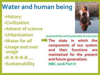 Water and human being
•History
•Civilization
•Advent of science
•Urbanization
•Water for all
•Usage and over
usage
•R-R-R-R-R….
•Sustainability
Sustainability and Sustainable Construction
The state in which the
components of eco system
and their functions are
maintained for the present
and future generations
NBC 2016 Part II
 