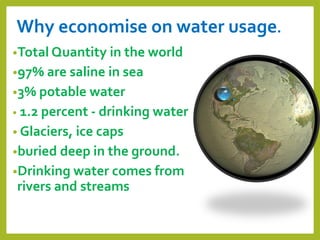 Why economise on water usage.
•Total Quantity in the world
•97% are saline in sea
•3% potable water
• 1.2 percent - drinking water
• Glaciers, ice caps
•buried deep in the ground.
•Drinking water comes from
rivers and streams
 