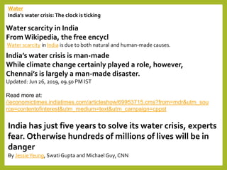 Water
India’s water crisis: The clock is ticking
Water scarcity in India
From Wikipedia, the free encycl
Water scarcity in India is due to both natural and human-made causes.
India’s water crisis is man-made
While climate change certainly played a role, however,
Chennai’s is largely a man-made disaster.
Updated: Jun 26, 2019, 09.50 PM IST
Read more at:
//economictimes.indiatimes.com/articleshow/69953715.cms?from=mdr&utm_sou
rce=contentofinterest&utm_medium=text&utm_campaign=cppst
India has just five years to solve its water crisis, experts
fear. Otherwise hundreds of millions of lives will be in
danger
By JessieYeung, Swati Gupta and Michael Guy, CNN
 