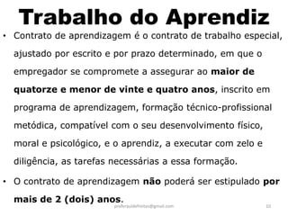 Trabalho do Aprendiz
• Contrato de aprendizagem é o contrato de trabalho especial,

  ajustado por escrito e por prazo determinado, em que o

  empregador se compromete a assegurar ao maior de

  quatorze e menor de vinte e quatro anos, inscrito em

  programa de aprendizagem, formação técnico-profissional

  metódica, compatível com o seu desenvolvimento físico,

  moral e psicológico, e o aprendiz, a executar com zelo e

  diligência, as tarefas necessárias a essa formação.

• O contrato de aprendizagem não poderá ser estipulado por

  mais de 2 (dois) anos.
                        proferauldefreitas@gmail.com         10
 