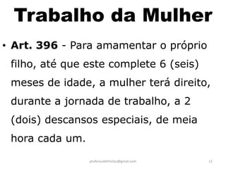Trabalho da Mulher
• Art. 396 - Para amamentar o próprio
 filho, até que este complete 6 (seis)
 meses de idade, a mulher terá direito,
 durante a jornada de trabalho, a 2
 (dois) descansos especiais, de meia
 hora cada um.
                 proferauldefreitas@gmail.com   12
 