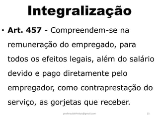 Integralização
• Art. 457 - Compreendem-se na
 remuneração do empregado, para
 todos os efeitos legais, além do salário
 devido e pago diretamente pelo
 empregador, como contraprestação do
 serviço, as gorjetas que receber.
                proferauldefreitas@gmail.com   13
 