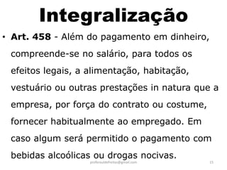 Integralização
• Art. 458 - Além do pagamento em dinheiro,
 compreende-se no salário, para todos os
 efeitos legais, a alimentação, habitação,
 vestuário ou outras prestações in natura que a
 empresa, por força do contrato ou costume,
 fornecer habitualmente ao empregado. Em
 caso algum será permitido o pagamento com
 bebidas alcoólicas ou drogas nocivas.
                   proferauldefreitas@gmail.com   15
 