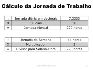 Cálculo da Jornada de Trabalho

 :   Jornada diária em decimais                   7,3333
 X            30 dias                               30
 =        Jornada Mensal                         220 horas


 :      Jornada da Semana                        44 horas
 X         Multiplicador                             5
 =   Divisor para Salário-Hora                   220 horas




                  proferauldefreitas@gmail.com               17
 