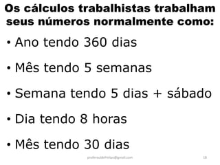 Os cálculos trabalhistas trabalham
seus números normalmente como:
• Ano tendo 360 dias

• Mês tendo 5 semanas

• Semana tendo 5 dias + sábado

• Dia tendo 8 horas

• Mês tendo 30 dias
             proferauldefreitas@gmail.com   18
 