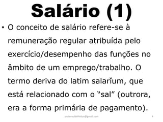 Salário (1)
• O conceito de salário refere-se à
 remuneração regular atribuída pelo
 exercício/desempenho das funções no
 âmbito de um emprego/trabalho. O
 termo deriva do latim salarĭum, que
 está relacionado com o “sal” (outrora,
 era a forma primária de pagamento).
                 proferauldefreitas@gmail.com   4
 