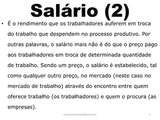 Salário (2)
• É o rendimento que os trabalhadores auferem em troca

  do trabalho que despendem no processo produtivo. Por

  outras palavras, o salário mais não é do que o preço pago

  aos trabalhadores em troca de determinada quantidade

  de trabalho. Sendo um preço, o salário é estabelecido, tal

  como qualquer outro preço, no mercado (neste caso no

  mercado de trabalho) através do encontro entre quem

  oferece trabalho (os trabalhadores) e quem o procura (as

  empresas).
                       proferauldefreitas@gmail.com      5
 