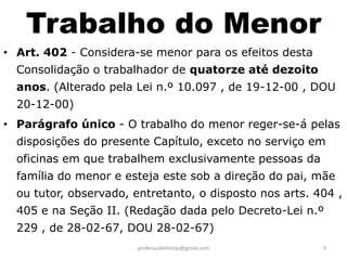 Trabalho do Menor
• Art. 402 - Considera-se menor para os efeitos desta
  Consolidação o trabalhador de quatorze até dezoito
  anos. (Alterado pela Lei n.º 10.097 , de 19-12-00 , DOU
  20-12-00)
• Parágrafo único - O trabalho do menor reger-se-á pelas
  disposições do presente Capítulo, exceto no serviço em
  oficinas em que trabalhem exclusivamente pessoas da
  família do menor e esteja este sob a direção do pai, mãe
  ou tutor, observado, entretanto, o disposto nos arts. 404 ,
  405 e na Seção II. (Redação dada pelo Decreto-Lei n.º
  229 , de 28-02-67, DOU 28-02-67)
                       proferauldefreitas@gmail.com      9
 