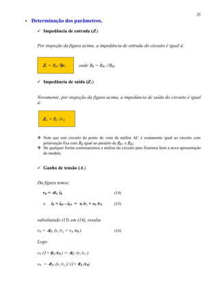 25
• Determinação dos parâmetros.
ü Impedância de entrada (Zi)
Por inspeção da figura acima, a impedância de entrada do circuito é igual à:
Zi = RB //βre onde RB = RB1 //RB2
ü Impedância de saída (Z0)
Novamente, por inspeção da figura acima, a impedância de saída do circuito é igual
à:
Z0 = RC //r0
v Note que este circuito do ponto de vista da análise AC é exatamente igual ao circuito com
polarização fixa com RB igual ao paralelo de RB1 e RB2.
v De qualquer forma continuaremos a análise do circuito para fixarmos bem a nova apresentação
do modelo.
ü Ganho de tensão (Av)
Da figura temos:
v0 = -RC i0 (14)
e i0 = i01 - i02 = vi /re + v0 /r0 (15)
substituindo (15) em (14), resulta
v0 = -RC (vi /re + v0 /r0 ) (16)
Logo
v0 (1+ RC /r0 ) = -RC (vi /re ) ⇒
v0 = -RC (vi /re )/ (1+ RC /r0) ⇒
 