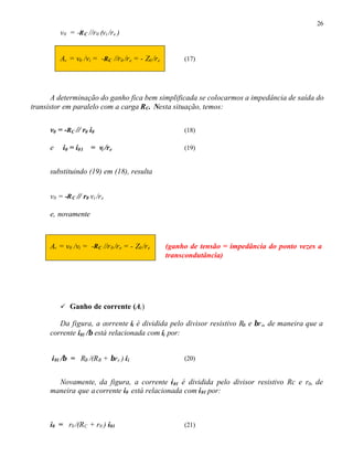 26
v0 = -RC //r0 (vi /re ) ⇒
Av = v0 /vi = -RC //r0 /re = - Z0 /re (17)
A determinação do ganho fica bem simplificada se colocarmos a impedância de saída do
transistor em paralelo com a carga RC. Nesta situação, temos:
v0 = -RC // r0 i0 (18)
e i0 = i01 = vi /re (19)
substituindo (19) em (18), resulta
v0 = -RC // r0 vi /re
e, novamente
Av = v0 /vi = -RC //r0 /re = - Z0 /re (ganho de tensão = impedância do ponto vezes a
transcondutância)
ü Ganho de corrente (Ai)
Da figura, a corrente ii é dividida pelo divisor resistivo RB e βre, de maneira que a
corrente i01 /β está relacionada com ii por:
i01 /β = RB /(RB + βre ) ii (20)
Novamente, da figura, a corrente i01 é dividida pelo divisor resistivo Rc e r0, de
maneira que acorrente i0 está relacionada com i01 por:
i0 = r0 /(RC + r0 ) i01 (21)
 