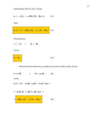 27
Substituindo (20) em (21), resulta
i0 = r0 /(RC + r0 ) βRB /(RB + βre ) ii (22)
logo
i0 / ii = Ai = r0 βRB /[(RC + r0 ) (RB + βre)] (23)
Normalmente,
r0 >> RC e RB >> βre
Assim
Ai ≈ β (24)
Outra forma de determinar o ganho de corrente reside no fato de que:
ii = vi /Zi e i0 = - v0 /RC (25)
assim,
i0 / ii = Ai = -v0 /RC / vi /Zi = -v0 Zi / vi RC =
= -Av Zi / RC = (Z0 /re )(Zi / RC ) =
= r0 βRB /[(RC + r0 )(RB + βre)] (26)
 