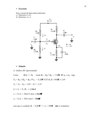 28
• Exercício
Para o circuito da figura abaixo determine:
c) Determine Zi e Z0.
d) Determine Av e Ai
• Solução
1) Análise DC (aproximada)
Como β RE >> RB (onde RB = RB2// RB1 = 7,1kΩ) ⇒ IB1 ≈ IB2 logo
VB = RB2 / (RB2 + RB1 )*VCC = 8,2kΩ *22V/(8,2k +56kΩ) ≈ 2,8V
VE = VB – VBE = 2,8V – 0,7 = 2,1V
IC ≈ IE = VE /RE ≈ 1,4mA
re = VT /IC = 26mV/1,4mA ≈ 18,6ΩΩ
r0 = VA/IC = 70V/1,4mA = 50kΩΩ
note que a condição RC = 6,8kΩ << r0 = 50kΩ não é verdadeira
RC
6,8kΩRB1
56kΩ
VCC
22V
vi
C2
10µF
C1
10µF
v0
CE
20µF
RE
1,5 kΩ
RB2
8,2kΩ
β = 90
VA =70V
iB1
iB2
iB
VB
VE
 