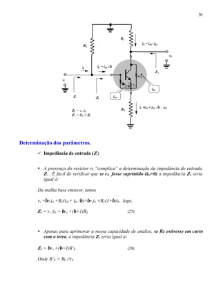 30
Determinação dos parâmetros.
ü Impedância de entrada (Zi)
• A presença do resistor r0 “complica” a determinação da impedância de entrada
Zi . É fácil de verificar que se r0 fosse suprimido (i02=0) a impedância Zb seria
igual à:
Da malha base emissor, temos
vi =βreib +RE(i01+ i01 /β)=βreib +RE(1+β)ib logo,
Zb = vi /ib = βre +(β+1)RE (27)
• Apenas para aprimorar a nossa capacidade de análise, se Rc estivesse em curto
com o terra, a impedância Zb seria igual à:
Zb = βre +(β+1)R’E (28)
Onde R’E = RE //r0
RC
RB
vi
v0
RE
ββre re
r0
i0 = i01- i02
ii
Zi
Z0
i02
i01
ib = i01 //β
Zb
ie =i01 + i01 //β - i02
Zb = vi /ib
Zi = RB // Zb
 