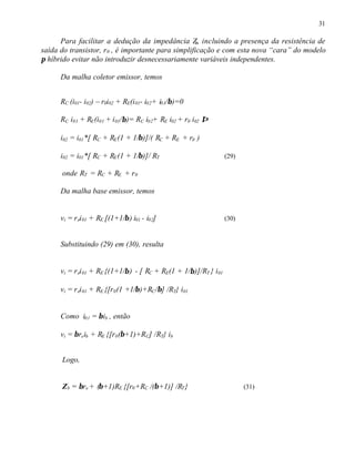 31
Para facilitar a dedução da impedância Zb, incluindo a presença da resistência de
saída do transistor, r0 , é importante para simplificação e com esta nova “cara” do modelo
π híbrido evitar não introduzir desnecessariamente variáveis independentes.
Da malha coletor emissor, temos
RC (i01- i02) – r0i02 + RE(i01- i02+ i01/β)=0
RC i01 + RE(i01 + i01/β)= RC i02+ RE i02 + r0 i02 ⇒
i02 = i01*[ RC + RE(1 + 1/β)]/( RC + RE + r0 )
i02 = i01*[ RC + RE(1 + 1/β)]/ RT (29)
onde RT = RC + RE + r0
Da malha base emissor, temos
vi = rei01 + RE [(1+1/β) i01 - i02] (30)
Substituindo (29) em (30), resulta
vi = rei01 + RE {(1+1/β) - [ RC + RE(1 + 1/β)]/RT } i01
vi = rei01 + RE {[r0(1 +1/β)+RC/β] /RT} i01
Como i01 = βib , então
vi = βreib + RE {[r0(β+1)+RC] /RT} ib
Logo,
Zb = βre + (β+1)RE {[r0+RC /(β+1)] /RT} (31)
 