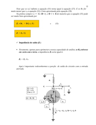 32
Note que se r0 é infinito a equação (31) torna igual à equação (27). E se Rc for
muito menor que r0 a equação (31) é bem aproximada pela equação (28).
Na prática sempre r0 >> RC /(β+1), e β+1 ≈ β de maneira que a equação (31) pode
ser muito bem aproximada por
Zb ≈ βre + βRE r0 /RT e (32)
Zi = RB //Zb
ü Impedância de saída (Z0)
• Novamente, apenas para aprimorar a nossa capacidade de análise, se RE estivesse
em curto com o terra, a impedância Z0 seria igual à:
Z0 = RC //r0
Aqui é importante redesenharmos a porção de saída do circuito com a entrada
aterrada.
RC
vx
RE
ββre re
r0
ix
Z0
i02
i01
ie = i02 – (i01 + i01 /β) = i 0 - i01 /β
Z0 = vx /ix
Zx = vx /i0
Com vi = 0
i01 /β
i0 = i02- i01
Zx
Z0 = RC //Zx
 
