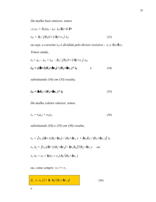33
Da malha base emissor, temos
-re i01 + RE(i02 - i01- i01/β)=0 ⇒
i01 = RE / [RE(1+1/β)+re ] i02 (33)
ou seja, a corrente i02 é dividida pelo divisor resistivo - re e Re//β re
Temos ainda,
i0 = i02 – i01 = i02 - RE / [RE(1+1/β)+re ] i02
i02 = [(ββ+1)RE+ββre] / (RE+ββre )* i0 e (34)
substituindo (34) em (33) resulta,
i01 = ββRE / (RE+ββre )* i0 (35)
Da malha coletor emissor, temos
vx = r0i02 + rEi01 (36)
substituindo (34) e (35) em (36) resulta,
vx = {r0 [(β+1)RE+βre] / (RE+βre ) + βreRE / (RE+βre )} i0
vx /i0 = {r0 [(β+1)RE+βre]+ βreRE}/(RE+βre ) ou
vx /i0 = r0 + β(r0 + re) RE/(RE+βre )
ou, como sempre r0 >> re
Zx ≈ r0 [1+ β RE/(RE+βre )] (36)
e
 