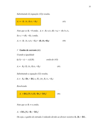 35
Substituindo Zb (equação (32)) resulta,
Av ≈ - RC /(re RT/r0 +RE) (43)
Note que se RE =0 então, Av ≈ - RC r0/re (RC+r0) = -Rc//r0 /re.
Se r0 >>(RC +RE ) então,
Av ≈ - RC /(re r0/r0 +RE)= -RC /(re+RE) (44)
ü Ganho de corrente (Ai)
Usando a igualdade
i0 / ii = Ai = -AvZi/RC então de (43)
Ai ≈ RB //Zb /(re RT/r0 +RE) (45)
Substituindo a equação (32) resulta,
Ai ≈ RB //(βre+ βRE r0 /RT )/(re RT /r0 +RE)
Resolvendo
Ai ≈ βRB/[RT/r0(RB+βre)+ βRE] (46)
Note que se RT ≈ r0 então,
Ai ≈ βRB/[RB+βre+ βRE]
Ou seja, o ganho de entrada é reduzido devido ao divisor resistivo RB ,βre+ βRE .
 