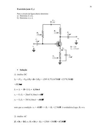36
Exercício (sem CE )
Para o circuito da figura abaixo determine:
a) Determine Zi e Z0.
b) Determine Av e Ai
• Solução
1) Análise DC
IB = (VCC –VBE)/(RB+(β+1)RE) = (20V-0,7V)/(470kΩ +121*0,56kΩ)
=35,9µµA
IC ≈ IE = (β+1) IB ≈ 4,34mA
re = VT /IC = 26mV/4,34mA ≈ 6ΩΩ
r0 = VA/IC = 70V/4,34mA = 40kΩΩ
note que a condição r0 = 40kΩ >> RC + RE =2,76kΩ é verdadeira.Logo, RT ≈ r0
2) Análise AC
Zb ≈ βre+ βRE r0 /RT ≈ β(re+ RE ) =120(6 +560Ω)= 67,9kΩΩ
RC
2,2kΩRB
470kΩ
VCC
20V
vi
C2
10µF
C1
10µF
v0
CE
10µF
RE
0,56 kΩ
β = 120
VA =173,6VVE
 