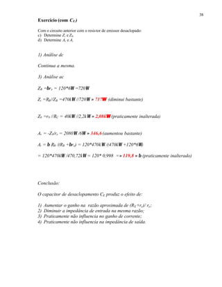 38
Exercício (com CE )
Com o circuito anterior com o resistor de emissor desaclopado:
c) Determine Zi e Z0.
d) Determine Av e Ai
1) Análise dc
Continua a mesma.
3) Análise ac
ZB =βre = 120*6Ω =720Ω
Zi =RB//ZB =470kΩ //720Ω ≈ 717ΩΩ (diminui bastante)
Z0 =r0 //RC = 40kΩ //2,2kΩ ≈ 2,08kΩΩ (praticamente inalterada)
Av = -Z0/re = 2080Ω /6Ω ≈ 346,6 (aumentou bastante)
Ai = β RB /(RB +βre) = 120*470kΩ /(470kΩ +120*6Ω)
= 120*470kΩ /470,72kΩ = 120* 0,998 =≈ 119,8 ≈ β (praticamente inalterado)
Conclusão:
O capacitor de desaclopamento CE produz o efeito de:
1) Aumentar o ganho na razão aproximada de (RE+re)/ re;
2) Diminuir a impedância de entrada na mesma razão;
3) Praticamente não influencia no ganho de corrente;
4) Praticamente não influencia na impedância de saída.
 