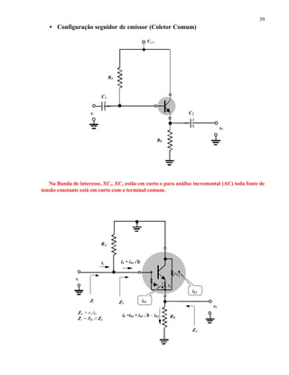 39
• Configuração seguidor de emissor (Coletor Comum)
Na Banda de interesse, XC1, XC2 estão em curto e para análise incremental (AC) toda fonte de
tensão constante está em curto com o terminal comum.
RB
vi
v0
RE
ββre re
r0
ii
Zi
Z0
i02
i01
ib = i01 //β
Zb
i0 =i01 + i01 //β - i02
Zb = vi /ib
Zi = RB // Zb
RB
VCC
vi C2
C1
v0
RE
 