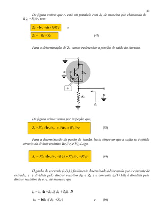 40
Da figura vemos que r0 está em paralelo com RE de maneira que chamando de
R’E =RE//r0 vem
ZB =βre +(β+1)R’E e
Zi = RB // ZB (47)
Para a determinação de Z0, vamos redesenhar a porção de saída do circuito.
Da figura acima vemos por inspeção que,
Z0 =R’E //βre//re ≈ //αre ≈ R'E //re (48)
Para a determinação do ganho de tensão, basta observar que a saída v0 é obtida
através do divisor resistivo βre// re e R'E..Logo,
Av = R’E /(βre//re +R’E) ≈ R’E /(re +R’E) (49)
O ganho de corrente (i0/iii) é facilmente determinado observando que a corrente de
entrada, ii é dividida pelo divisor resistivo RB e ZB, e a corrente i01(1+1/β) é dividida pelo
divisor resistivo RE e r0 , de maneira que
ib = i01 /β =RB /( RB +ZB)ii ⇒
i01 = βRB /( RB +ZB)ii e (50)
RE
ββre re
r0
Z0
 