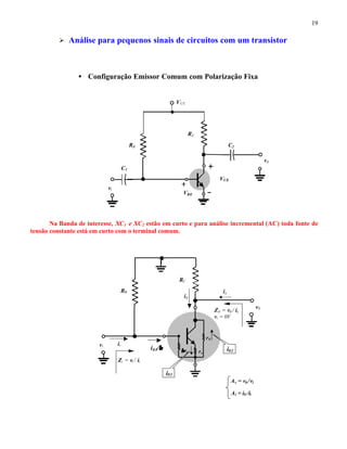 19
Ø Análise para pequenos sinais de circuitos com um transistor
• Configuração Emissor Comum com Polarização Fixa
Na Banda de interesse, XC1 e XC2 estão em curto e para análise incremental (AC) toda fonte de
tensão constante está em curto com o terminal comum.
VBE
VCE
RC
RB
VCC
vi
C2
C1
v0
RC
RB
vi
v0
ββre re
r0
ii
Zi = vi / ii
Z0 = v0 / ix
vi = 0V
ix
i0
Av = v0 /vi
Ai = i0 /ii
i02
i01
i01/ββ
 